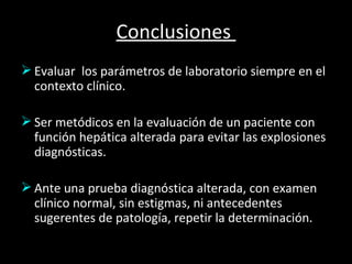 Conclusiones  Evaluar  los parámetros de laboratorio siempre en el contexto clínico. Ser metódicos en la evaluación de un paciente con función hepática alterada para evitar las explosiones diagnósticas. Ante una prueba diagnóstica alterada, con examen clínico normal, sin estigmas, ni antecedentes  sugerentes de patología, repetir la determinación. 