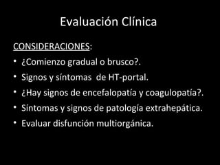 Evaluación Clínica  CONSIDERACIONES : ¿Comienzo gradual o brusco?. Signos y síntomas  de HT-portal. ¿Hay signos de encefalopatía y coagulopatía?. Síntomas y signos de patología extrahepática. Evaluar disfunción multiorgánica. 