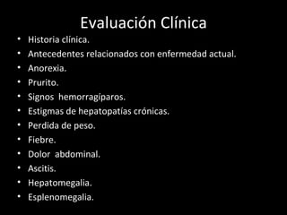 Evaluación Clínica Historia clínica. Antecedentes relacionados con enfermedad actual. Anorexia. Prurito. Signos  hemorragíparos. Estigmas de hepatopatías crónicas. Perdida de peso. Fiebre. Dolor  abdominal. Ascitis.  Hepatomegalia. Esplenomegalia. 