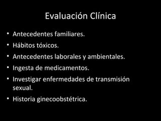 Evaluación Clínica Antecedentes familiares. Hábitos tóxicos. Antecedentes laborales y ambientales. Ingesta de medicamentos. Investigar enfermedades de transmisión sexual. Historia ginecoobstétrica. 