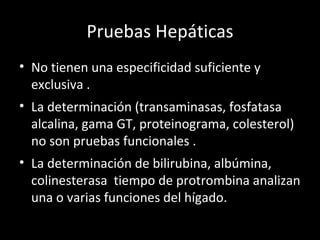 Pruebas Hepáticas No tienen una especificidad suficiente y exclusiva . La determinación (transaminasas, fosfatasa alcalina, gama GT, proteinograma, colesterol) no son pruebas funcionales . La determinación de bilirubina, albúmina, colinesterasa  tiempo de protrombina analizan una o varias funciones del hígado. 