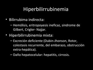Hiperbilirrubinemia  Bilirrubima indirecta: Hemólisis, eritropoyesis ineficaz, sindrome de Gilbert, Crigler- Najjar. Hiperbilirrubinemia mixta: Excreción deficiente (Dubin-Jhonson, Rotor, colestasis recurrente, del embarazo, obstrucción extra-hepática). Daño hepatocelular: hepatitis, cirrosis. 
