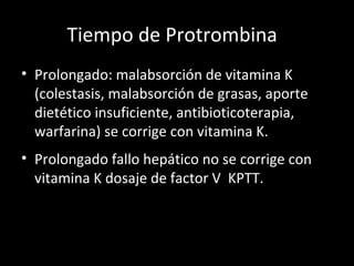 Tiempo de Protrombina  Prolongado: malabsorción de vitamina K (colestasis, malabsorción de grasas, aporte dietético insuficiente, antibioticoterapia, warfarina) se corrige con vitamina K. Prolongado fallo hepático no se corrige con vitamina K dosaje de factor V  KPTT. 