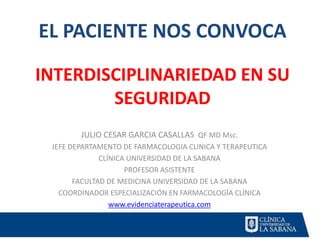 EL PACIENTE NOS CONVOCA
INTERDISCIPLINARIEDAD EN SU
SEGURIDAD
JULIO CESAR GARCIA CASALLAS QF MD Msc.
JEFE DEPARTAMENTO DE FARMACOLOGIA CLINICA Y TERAPEUTICA
CLÍNICA UNIVERSIDAD DE LA SABANA
PROFESOR ASISTENTE
FACULTAD DE MEDICINA UNIVERSIDAD DE LA SABANA
COORDINADOR ESPECIALIZACIÓN EN FARMACOLOGÍA CLÍNICA
www.evidenciaterapeutica.com
 