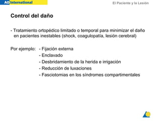 El Paciente y la Lesión
Control del daño
- Tratamiento ortopédico limitado o temporal para minimizar el daño
en pacientes inestables (shock, coagulopatía, lesión cerebral)
Por ejemplo: - Fijación externa
- Enclavado
- Desbridamiento de la herida e irrigación
- Reducción de luxaciones
- Fasciotomias en los síndromes compartimentales
 
