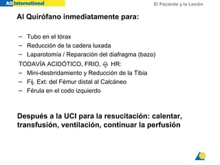 El Paciente y la Lesión
Al Quirófano inmediatamente para:
– Tubo en el tórax
– Reducción de la cadera luxada
– Laparotomía / Reparación del diafragma (bazo)
TODAVÍA ACIDÓTICO, FRIO,  HR:
– Mini-desbridamiento y Reducción de la Tibia
– Fij. Ext: del Fémur distal al Calcáneo
– Férula en el codo izquierdo
Después a la UCI para la resucitación: calentar,
transfusión, ventilación, continuar la perfusión
 