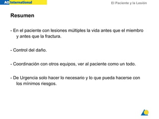El Paciente y la Lesión
Resumen
- En el paciente con lesiones múltiples la vida antes que el miembro
y antes que la fractura.
- Control del daño.
- Coordinación con otros equipos, ver al paciente como un todo.
- De Urgencia solo hacer lo necesario y lo que pueda hacerse con
los mínimos riesgos.
 