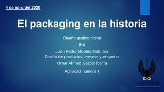 El packaging en la historia
Diseño grafico digital
9-a
Juan Pedro Montes Martínez
Diseño de productos, envases y etiquetas
Omar Ahmed Gaspar Ibarra
Actividad numero 1
4 de julio del 2020
 