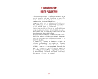 -20-
Debemos considerar que el packaging tiene
como objetivo primario de atraer la atención
de los clientes y ser la principal ventana de co-
municación hacia el consumidor.
La presentación de un producto es fundamen-
tal, tanto, que puede determinar que el pro-
ducto sea un éxito… o un fracaso.
Aspectos como lo funcional, lo reutilizable que
sea y que su diseño sea atractivo son esencia-
les para que el envase se convierta en un va-
lioso añadido al producto final.
Este es el momento de establecer una comu-
nicación directa con el consumidor, de man-
darle un mensaje que le ayude a decidir en el
instante crucial.
El packaging también se refiere al proceso de
diseño, evaluación, y la producción de pa-
quetes. Puede ser también descrito como un
sistema coordinado de preparar mercancías
para el transporte, el almacenaje, la logística,
la venta y el empleo final por parte del cliente.
El packaging contiene, protege, conserva,
transporta, informa, y se vende.
EL PACKAGING COMO
OBJETO PUBLICITARIO
 
