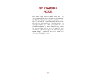 -26-
Paquetes, cajas, tubos,botellas, latas, etc... los
tipos de packaging comienzan a categorizar-
se. Caminando por el supermercado y perci-
birás patrones de objetos empaquetados de-
pendiendo del producto. También están los
otros productos que están envasados de una
manera diferente al resto para resaltar sobre
los demás. Y por ultimo tenemos aquellos que
combinan diferentes tipos de envases para
crear nuevos conceptos de como debe fun-
cionar un tipo de envase.
TiPOS DE ENVASES EN EL
PACKAGING
 