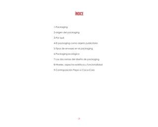 -3-
1-Packaging
2-origen del packaging
3-Por qué
4-El packaging como objeto publicitario
5-Tipos de envases en el packaging
6-Packaging ecológico
7-Las dos ramas del diseño de packaging
8-Niveles, aspectos estéticos y funcionalidad
9-Contraposición Pepsi vs Coca-Cola
ÍNDICE
 