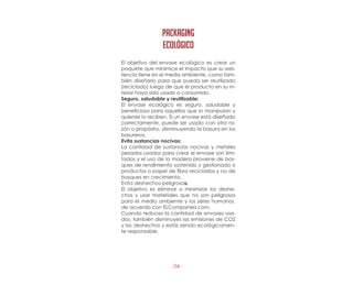 -34-
El objetivo del envase ecológico es crear un
paquete que minimice el impacto que su exis-
tencia tiene en el medio ambiente, como tam-
bién diseñarlo para que pueda ser reutilizado
(reciclado) luego de que el producto en su in-
terior haya sido usado o consumido.
Seguro, saludable y reutilizable:
El envase ecológico es seguro, saludable y
beneficioso para aquellos que lo manipulan y
quienes lo reciben. Si un envase está diseñado
correctamente, puede ser usado con otra ra-
zón o propósito, disminuyendo la basura en los
basureros.
Evita sustancias nocivas:
La cantidad de sustancias nocivas y metales
pesados usados para crear el envase son limi-
tados y el uso de la madera proviene de bos-
ques de rendimiento sostenido y gestionado o
productos o papel de fibra reciclados y no de
bosques en crecimiento.
Evita deshechos peligrosos:
El objetivo es eliminar o minimizar los deshe-
chos y usar materiales que no son peligrosos
para el medio ambiente y los seres humanos,
de acuerdo con ELCompanies.com.
Cuando reduces la cantidad de envases usa-
dos, también disminuyes las emisiones de CO2
y los deshechos y estás siendo ecológicamen-
te responsable.
PACKAGING
ecológico
 