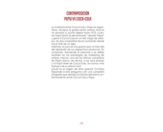 -58-
La rivalidad entre Coca-Cola y Pepsi es legen-
daria. Aunque la guerra entre ambas marcas
no alcanzó su punto álgido hasta 1975, cuan-
do Pepsi lanzó el denominado “desafío Pepsi”
y ganó a Coca-Cola en un test ciego de sabo-
res, las dos compañías llevan luchando desde
hace más de un siglo.
Además, la suya es una guerra que va más allá
del desarrollo de sus respectivos productos. En
ocasiones, trasciende lo personal y se refleja
también en las estrategias de marketing de
ambas marcas. Una de las últimas campañas
de Pepsi ataca, de hecho, a los osos polares
y al Papá Noel de Coca-Cola, los iconos más
famosos de su eterno rival.
¿Cuál es el origen de esta guerra? CnnTees
responde a esta pregunta con una completa
infografía que destripa la historia del eterno en-
frentamiento entre Coca-Cola y Pepsi.
CONTRAPOSICIÓN
PEPSI vs cOCA-COLA
 