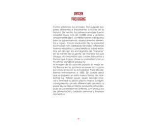 -8-
Como sabemos, los envases  han jugado pa-
peles diferentes e importantes a través de la
historia. De hecho, los primeros envases fueron
creados hace más de 10.000 años y sirvieron
simplemente para contener bienes necesarios
para la supervivencia, especialmente alimen-
tos y agua. Con la evolución de la sociedad
los envases han cambiado también, reflejando
nuevos requisitos y características sobre estos.
Hoy en día son los encargados de “meterse”
en la mente de la gente, de manera tal que
atraiga al consumidor con colores llamativos y
formas que logren atraer su curiosidad con un
fin último: vender el producto.
Al margen de los usos del pasado, lo mejor se-
ría fijarnos en los primeros envases tal y como
los conocemos en la actualidad. Para ello de-
bemos remontarnos a 1885. Se puede decir
que el pionero en esta nueva forma de mar-
keting fue William Lever, quien decidió inno-
var y embalar su jabón bajo la marca Sunlight,
consiguiendo con ello diferenciarlo del resto, a
pesar de vender el mismo producto. Años des-
pués se convertirían en Unilever, con productos
de alimentación, cuidado personal y limpieza
doméstica.
origen
PACKAGING
 
