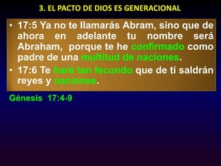 3. EL PACTO DE DIOS ES GENERACIONAL17:5 Ya no te llamarás Abram, sino que de ahora en adelante tu nombre será Abraham,  porque te he confirmado como padre de una multitud de naciones. 17:6 Te haré tan fecundo que de ti saldrán reyes y naciones. Génesis  17:4-9