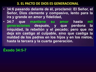 3. EL PACTO DE DIOS ES GENERACIONAL34:6 pasando delante de él, proclamó: El Señor, el Señor, Dios clemente y compasivo, lento para la ira y grande en amor y fidelidad, 34:7 que mantiene su amor hasta mil generaciones después, y que perdona la iniquidad, la rebelión y el pecado; pero que no deja sin castigo al culpable, sino que castiga la maldad de los padres en los hijos y en los nietos, hasta la tercera y la cuarta generación. Éxodo 34:5-7