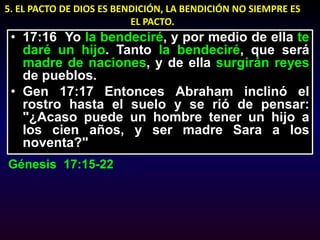 5. EL PACTO DE DIOS ES BENDICIÓN, LA BENDICIÓN NO SIEMPRE ES EL PACTO.17:16  Yo la bendeciré, y por medio de ella te daré un hijo. Tanto la bendeciré, que será madre de naciones, y de ella surgirán reyes de pueblos.Gen 17:17 Entonces Abraham inclinó el rostro hasta el suelo y se rió de pensar: "¿Acaso puede un hombre tener un hijo a los cien años, y ser madre Sara a los noventa?"Génesis  17:15-22