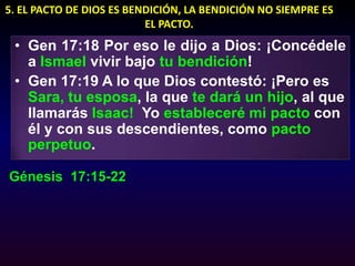 5. EL PACTO DE DIOS ES BENDICIÓN, LA BENDICIÓN NO SIEMPRE ES EL PACTO.Gen 17:18 Por eso le dijo a Dios: ¡Concédele a Ismael vivir bajo tu bendición!Gen 17:19 A lo que Dios contestó: ¡Pero es Sara, tu esposa, la que te dará un hijo, al que llamarás Isaac!  Yo estableceré mi pacto con él y con sus descendientes, como pacto perpetuo.Génesis  17:15-22