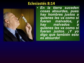 Eclesiastés 8:14  En la tierra suceden cosas absurdas, pues hay hombres justos a quienes les va como si fueran malvados, y hay malvados a quienes les va como si fueran justos. ¡Y yo digo que también esto es absurdo! 