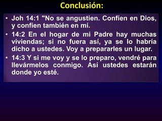 Conclusión: Joh 14:1 "No se angustien. Confíen en Dios, y confíen también en mí. 14:2 En el hogar de mi Padre hay muchas viviendas; si no fuera así, ya se lo habría dicho a ustedes. Voy a prepararles un lugar. 14:3 Y si me voy y se lo preparo, vendré para llevármelos conmigo. Así ustedes estarán donde yo esté.