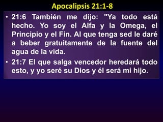 Apocalipsis 21:1-821:6 También me dijo: "Ya todo está hecho. Yo soy el Alfa y la Omega, el Principio y el Fin. Al que tenga sed le daré a beber gratuitamente de la fuente del agua de la vida. 21:7 El que salga vencedor heredará todo esto, y yo seré su Dios y él será mi hijo.