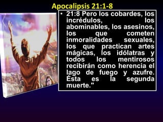 Apocalipsis 21:1-821:8 Pero los cobardes, los incrédulos, los abominables, los asesinos, los que cometen inmoralidades sexuales, los que practican artes mágicas, los idólatras y todos los mentirosos recibirán como herencia el lago de fuego y azufre. Ésta es la segunda muerte."
