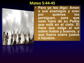 Mateo 5:44-45Pero yo les digo: Amen a sus enemigos y oren por quienes los persiguen, para que sean hijos de su Padre que está en el cielo. Él hace que salga el sol sobre malos y buenos, y que llueva sobre justos e injustos. 