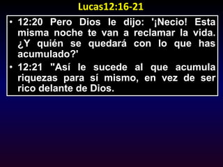 Lucas12:16-2112:20 Pero Dios le dijo: '¡Necio! Esta misma noche te van a reclamar la vida. ¿Y quién se quedará con lo que has acumulado?' 12:21 "Así le sucede al que acumula riquezas para sí mismo, en vez de ser rico delante de Dios.
