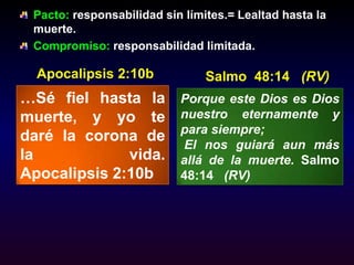 Pacto: responsabilidad sin límites.= Lealtad hasta la muerte. Compromiso: responsabilidad limitada.Apocalipsis 2:10bSalmo  48:14   (RV)…Sé fiel hasta la muerte, y yo te daré la corona de la vida. Apocalipsis 2:10bPorque este Dios es Dios nuestro eternamente y para siempre;  El nos guiará aun más allá de la muerte. Salmo  48:14   (RV)