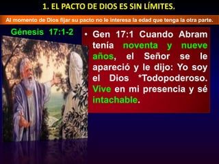 1. EL PACTO DE DIOS ES SIN LÍMITES.Al momento de Dios fijar su pacto no le interesa la edad que tenga la otra parte.Génesis  17:1-2Gen 17:1 Cuando Abram tenía noventa y nueve años, el Señor se le apareció y le dijo: Yo soy el Dios *Todopoderoso. Vive en mi presencia y sé intachable. 