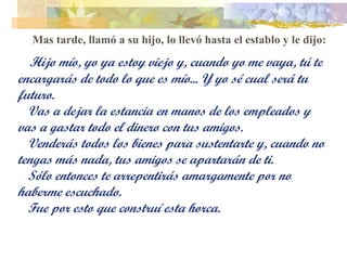 Mas tarde, llamó a su hijo, lo llevó hasta el establo y le dijo:    Hijo mío, yo ya estoy viejo y, cuando yo me vaya, tú te encargarás de todo lo que es mío... Y yo sé cual será tu futuro. Vas a dejar la estancia en manos de los empleados y vas a gastar todo el dinero con tus amigos.  Venderás todos los bienes para sustentarte y, cuando no tengas más nada, tus amigos se apartarán de ti. Sólo entonces te arrepentirás amargamente por no haberme escuchado. Fue por esto que construí esta horca. 