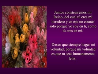 Juntos construiremos mi Reino, del cual tú eres mi heredero y en eso no estarás solo porque yo soy en ti, como tú eres en mí. Deseo que siempre hagas mi voluntad, porque mi voluntad es que tú seas humanamente feliz.  