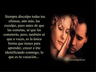 Siempre disculpo todas tus ofensas, aún más, las exculpo, pues antes de que las cometas, sé que las cometerás, pero, también sé que a veces, es la única forma que tienes para aprender, crecer e irte identificando conmigo, lo que es tu vocación...  
