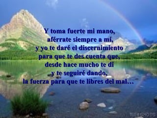 Y toma fuerte mi mano,  aférrate siempre a mí, y yo te daré el discernimiento para que te des cuenta que, desde hace mucho te di y te seguiré dando, la fuerza para que te libres del mal…     