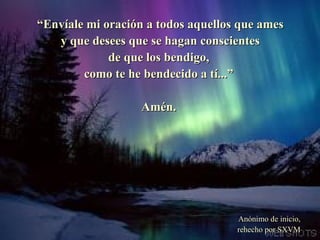 “ Envíale mi oración a todos aquellos que ames y que desees que se hagan conscientes de que los bendigo, como te he bendecido a tí...”  Amén. Anónimo de inicio, rehecho por SXVM 