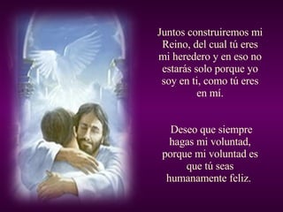 Juntos construiremos mi Reino, del cual tú eres mi heredero y en eso no estarás solo porque yo soy en ti, como tú eres en mí. Deseo que siempre hagas mi voluntad, porque mi voluntad es que tú seas humanamente feliz.  