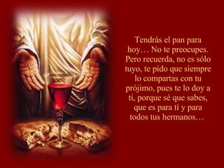Tendrás el pan para hoy… No te preocupes. Pero recuerda, no es sólo tuyo, te pido que siempre lo compartas con tu prójimo, pues te lo doy a tí, porque sé que sabes, que es para tí y para todos tus hermanos…  