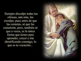 Siempre disculpo todas tus ofensas, aún más, las exculpo, pues antes de que las cometas, sé que las cometerás, pero, también sé que a veces, es la única forma que tienes para aprender, crecer e irte identificando conmigo, lo que es tu vocación...  
