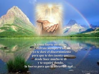 Y toma fuerte mi mano,  aférrate siempre a mí, y yo te daré el discernimiento para que te des cuenta que, desde hace mucho te di y te seguiré dando, la fuerza para que te libres del mal…     