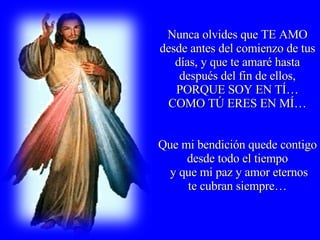 Nunca olvides que TE AMO desde antes del comienzo de tus días, y que te amaré hasta después del fin de ellos, PORQUE SOY EN TÍ… COMO TÚ ERES EN MÍ… Que mi bendición quede contigo desde todo el tiempo y que mi paz y amor eternos te cubran siempre…  