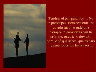 Tendrás el pan para hoy… No te preocupes. Pero recuerda, no es sólo tuyo, te pido que siempre lo compartas con tu prójimo, pues te lo doy a tí, porque sé que sabes, que es para tí y para todos tus hermanos…  