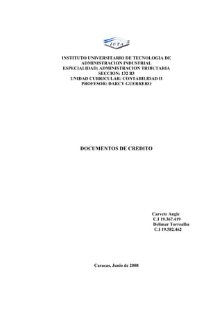 INSTITUTO UNIVERSITARIO DE TECNOLOGIA DE
        ADMINISTRACION INDUSTRIAL
 ESPECIALIDAD: ADMINISTRACION TRIBUTARIA
              SECCION: 132 B3
    UNIDAD CURRICULAR: CONTABILIDAD II
        PROFESOR: DARCY GUERRERO




      DOCUMENTOS DE CREDITO




                                    Carvete Angie
                                    C.I 19.367.419
                                    Delimar Torrealba
                                     C.I 19.582.462




           Caracas, Junio de 2008
 