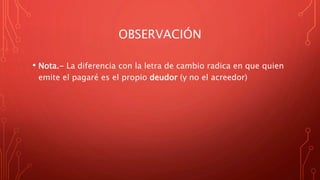 OBSERVACIÓN
• Nota.- La diferencia con la letra de cambio radica en que quien
emite el pagaré es el propio deudor (y no el acreedor)
 