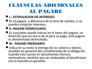 CLAUSULAS ADICIONALES
AL PAGARE
I.- ESTIPULACION DE INTERESES:
En el pagaré, a diferencia de la letra de cambio, sí se
pueden estipular intereses.
II.-PAGARE DOMICILIADO:
Es suscriptor puede indicar en el texto del pagaré, un
domicilio que no sea el de él para su pago, este pagaré
es denominado domiciliado.
III.- PAGARE PRENDARIO:
Indica en su texto la entrega de los valores o bienes
muebles en garantía del cumplimiento de la obligación .
Cuando esto consta en documentos literario
nominativos, tendrán que ser endosados al beneficiario
con la leyenda en garantía .
 