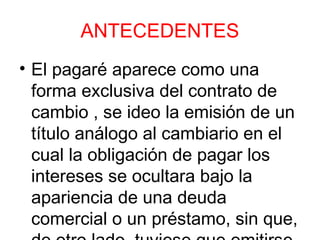 ANTECEDENTES
• El pagaré aparece como una
forma exclusiva del contrato de
cambio , se ideo la emisión de un
título análogo al cambiario en el
cual la obligación de pagar los
intereses se ocultara bajo la
apariencia de una deuda
comercial o un préstamo, sin que,
 