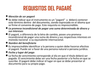 REQUISITOS DEL PAGARÉ
Mención de ser pagaré
Se debe indicar que el instrumento es un "pagaré" y deberá contener
este término dentro del documento, siendo expresado en el idioma que
se firme el convenio de pago. Este requisito es imprescindible.
La promesa incondicional de pagar una suma determinada de dinero y
sus intereses
El pagaré, a diferencia de la letra de cambio, posee una promesa
incondicional de pagar una suma de dinero y sus respectivos intereses en
moneda nacional o su equivalente internacional.
Nombre del beneficiario
Es imprescindible identificar a la persona a quien debe hacerse efectivo
el pagaré. Puede ser a favor de una persona natural o persona jurídica.
Fecha y lugar del pago
La fecha de vencimiento corresponde al día en que el título deberá ser
pagado. El vencimiento debe ser una fecha posterior a la fecha en que se
suscribe. El pagaré debe indicar el lugar en que se debe presentar el
documento para su propio pago.
 