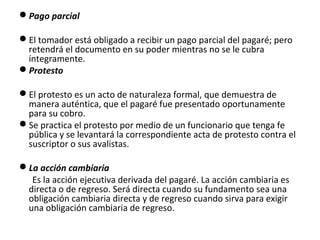 Pago parcial
El tomador está obligado a recibir un pago parcial del pagaré; pero
retendrá el documento en su poder mientras no se le cubra
íntegramente.
Protesto
El protesto es un acto de naturaleza formal, que demuestra de
manera auténtica, que el pagaré fue presentado oportunamente
para su cobro.
Se practica el protesto por medio de un funcionario que tenga fe
pública y se levantará la correspondiente acta de protesto contra el
suscriptor o sus avalistas.
La acción cambiaria
Es la acción ejecutiva derivada del pagaré. La acción cambiaria es
directa o de regreso. Será directa cuando su fundamento sea una
obligación cambiaria directa y de regreso cuando sirva para exigir
una obligación cambiaria de regreso.
 