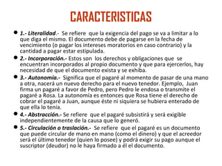 CARACTERISTICAS
1.- Literalidad.- Se refiere que la exigencia del pago se va a limitar a lo
que diga el mismo. El documento debe de pagarse en la fecha de
vencimiento (o pagar los intereses moratorios en caso contrario) y la
cantidad a pagar estar estipulada.
2.- Incorporación.- Estos son los derechos y obligaciones que se
encuentran incorporados al propio documento y que para ejercerlos, hay
necesidad de que el documento exista y se exhiba.
3.- Autonomía.- Significa que el pagaré al momento de pasar de una mano
a otra, nacerá un nuevo derecho para el nuevo tenedor. Ejemplo, Juan
firma un pagaré a favor de Pedro, pero Pedro le endosa o transmite el
pagaré a Rosa. La autonomía es entonces que Rosa tiene el derecho de
cobrar el pagaré a Juan, aunque éste ni siquiera se hubiera enterado de
que ella lo tenía.
4.- Abstracción.- Se refiere que el pagaré subsistirá y será exigible
independientemente de la causa que lo generó.
5.- Circulación o traslación.- Se refiere que el pagaré es un documento
que puede circular de mano en mano (como el dinero) y que el acreedor
será el último tenedor (quien lo posee) y podrá exigir su pago aunque el
suscriptor (deudor) no le haya firmado a él el documento.
 