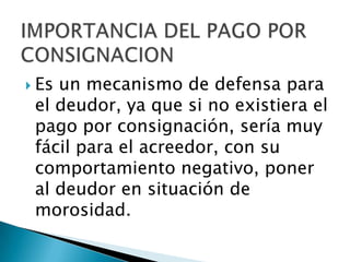 IMPORTANCIA DEL PAGO POR CONSIGNACIONEs un mecanismo de defensa para el deudor, ya que si no existiera el pago por consignación, sería muy fácil para el acreedor, con su comportamiento negativo, poner al deudor en situación de morosidad. 