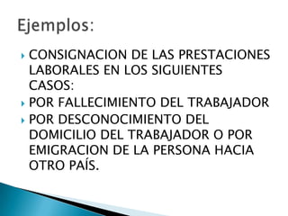 CONSIGNACION DE LAS PRESTACIONES LABORALES EN LOS SIGUIENTES CASOS:POR FALLECIMIENTO DEL TRABAJADORPOR DESCONOCIMIENTO DEL DOMICILIO DEL TRABAJADOR O POR EMIGRACION DE LA PERSONA HACIA OTRO PAÍS.Ejemplos:
